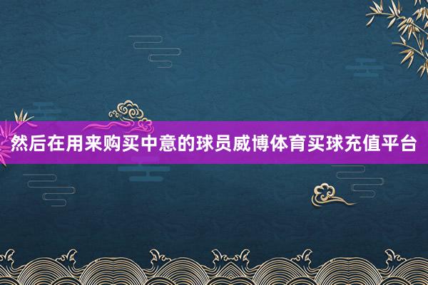 然后在用来购买中意的球员威博体育买球充值平台