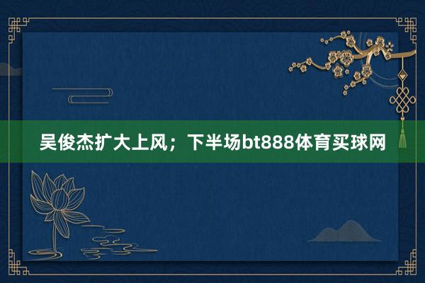 吴俊杰扩大上风；下半场bt888体育买球网