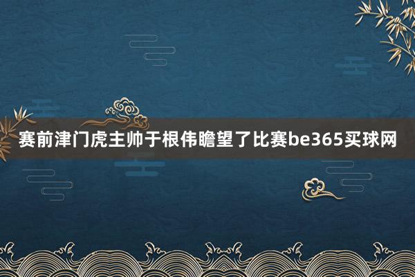 赛前津门虎主帅于根伟瞻望了比赛be365买球网