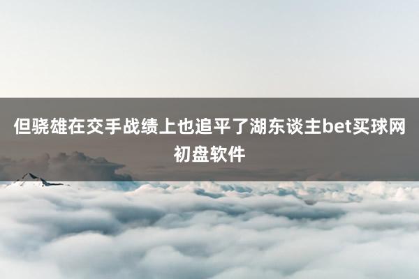 但骁雄在交手战绩上也追平了湖东谈主bet买球网初盘软件