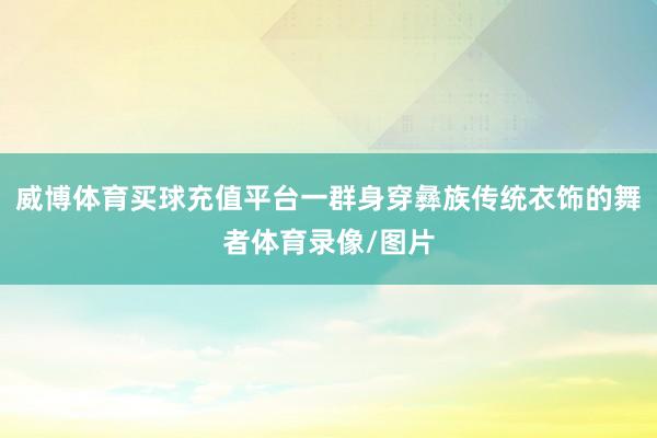 威博体育买球充值平台一群身穿彝族传统衣饰的舞者体育录像/图片