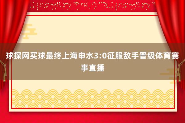 球探网买球最终上海申水3:0征服敌手晋级体育赛事直播