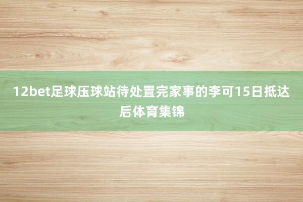 12bet足球压球站待处置完家事的李可15日抵达后体育集锦