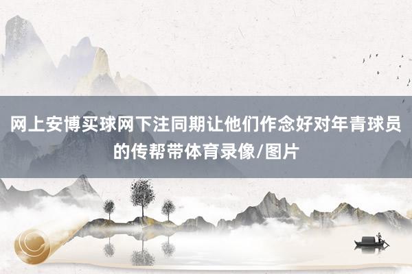 网上安博买球网下注同期让他们作念好对年青球员的传帮带体育录像/图片