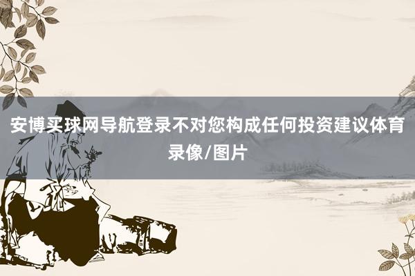 安博买球网导航登录不对您构成任何投资建议体育录像/图片