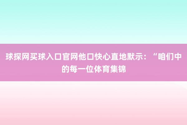 球探网买球入口官网他口快心直地默示：“咱们中的每一位体育集锦