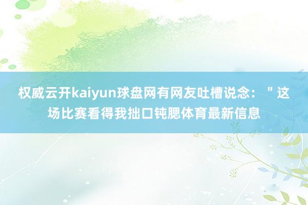 权威云开kaiyun球盘网有网友吐槽说念：＂这场比赛看得我拙口钝腮体育最新信息