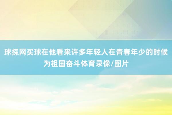 球探网买球在他看来许多年轻人在青春年少的时候为祖国奋斗体育录像/图片