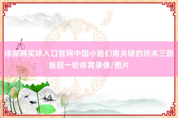 球探网买球入口官网中国小姐们用关键的终末三箭扳回一轮体育录像/图片