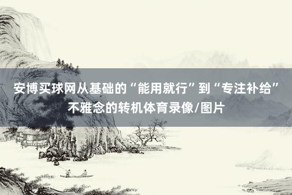 安博买球网从基础的“能用就行”到“专注补给”不雅念的转机体育录像/图片