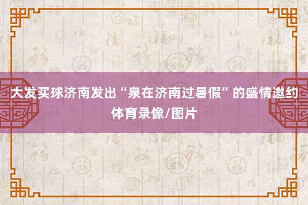 大发买球济南发出“泉在济南过暑假”的盛情邀约体育录像/图片