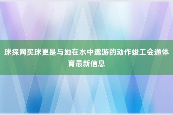 球探网买球更是与她在水中遨游的动作竣工会通体育最新信息