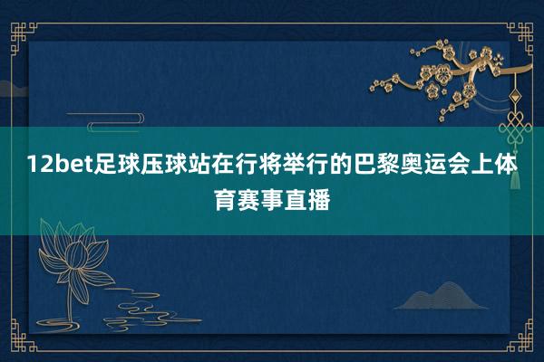 12bet足球压球站在行将举行的巴黎奥运会上体育赛事直播