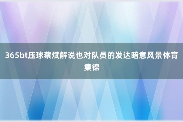 365bt压球蔡斌解说也对队员的发达暗意风景体育集锦