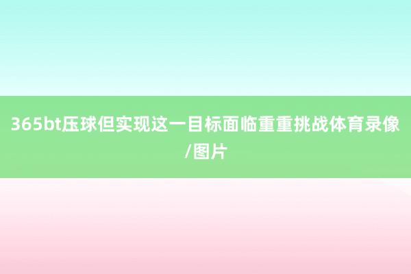 365bt压球但实现这一目标面临重重挑战体育录像/图片