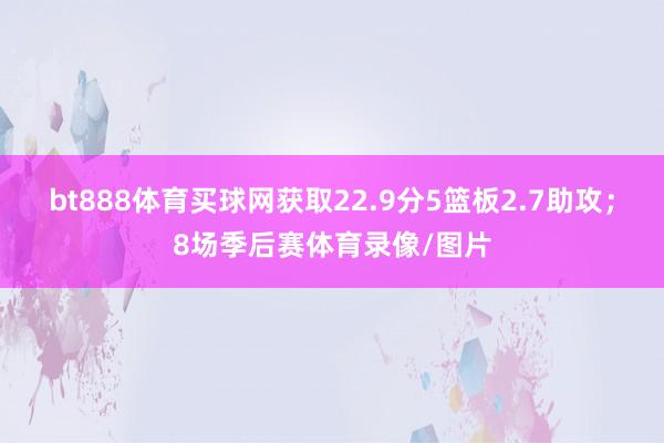 bt888体育买球网获取22.9分5篮板2.7助攻；8场季后赛体育录像/图片