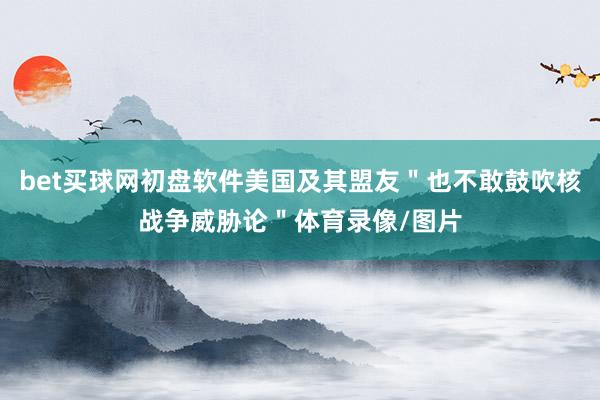 bet买球网初盘软件美国及其盟友＂也不敢鼓吹核战争威胁论＂体育录像/图片