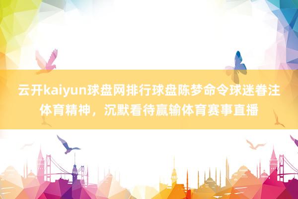 云开kaiyun球盘网排行球盘陈梦命令球迷眷注体育精神，沉默看待赢输体育赛事直播