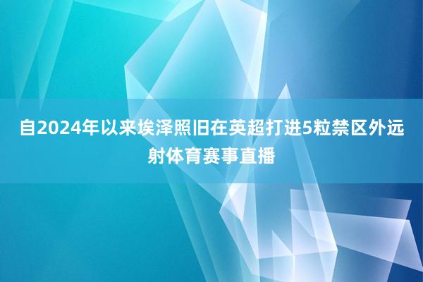 自2024年以来埃泽照旧在英超打进5粒禁区外远射体育赛事直播