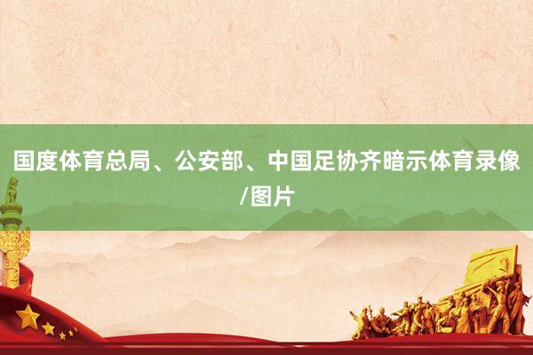 国度体育总局、公安部、中国足协齐暗示体育录像/图片