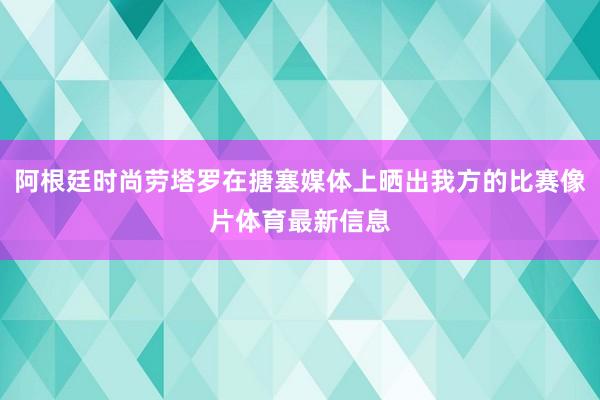 阿根廷时尚劳塔罗在搪塞媒体上晒出我方的比赛像片体育最新信息