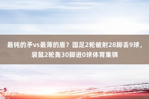 最钝的矛vs最薄的盾？国足2轮被射28脚丢9球，袋鼠2轮轰30脚进0球体育集锦