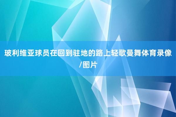 玻利维亚球员在回到驻地的路上轻歌曼舞体育录像/图片