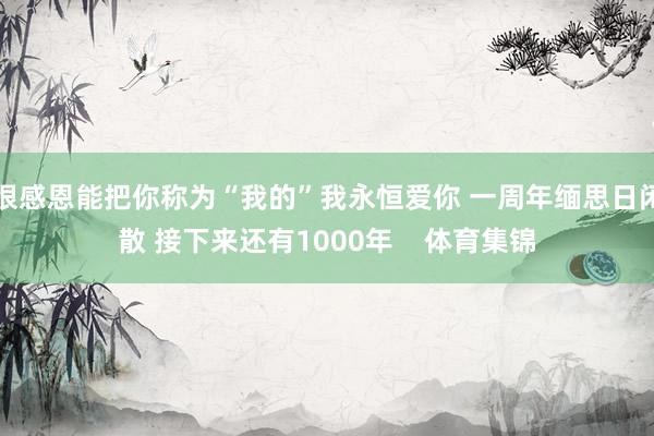 很感恩能把你称为“我的”我永恒爱你 一周年缅思日闲散 接下来还有1000年    体育集锦