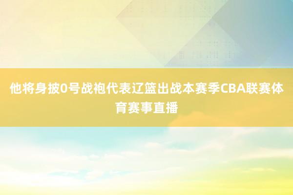 他将身披0号战袍代表辽篮出战本赛季CBA联赛体育赛事直播