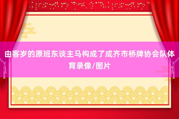 由客岁的原班东谈主马构成了成齐市桥牌协会队体育录像/图片