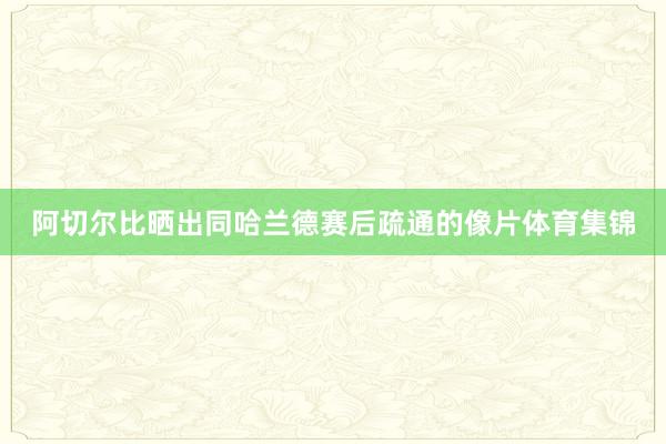 阿切尔比晒出同哈兰德赛后疏通的像片体育集锦