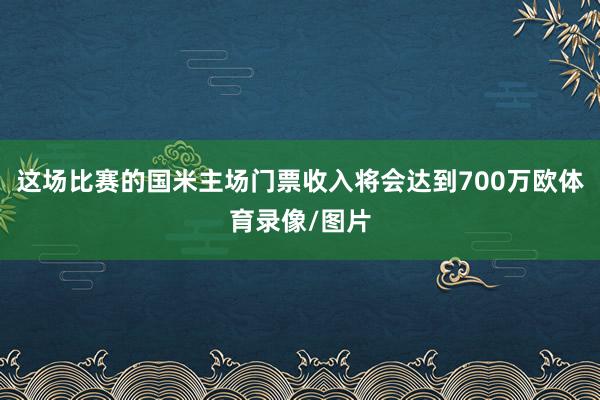 这场比赛的国米主场门票收入将会达到700万欧体育录像/图片