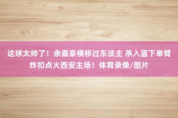 这球太帅了！余嘉豪横移过东谈主 杀入篮下单臂炸扣点火西安主场！体育录像/图片