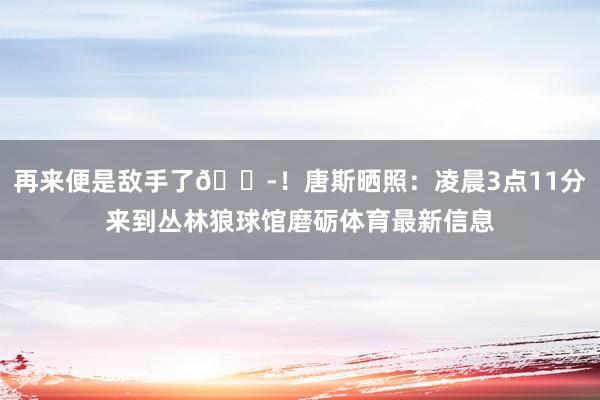 再来便是敌手了😭！唐斯晒照：凌晨3点11分来到丛林狼球馆磨砺体育最新信息