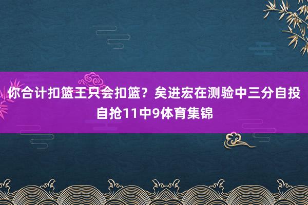 你合计扣篮王只会扣篮？矣进宏在测验中三分自投自抢11中9体育集锦