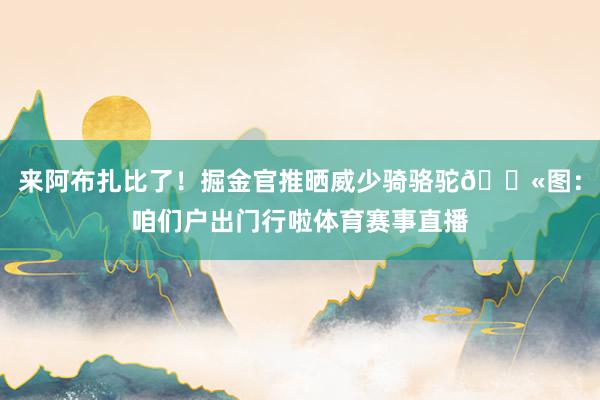 来阿布扎比了！掘金官推晒威少骑骆驼🐫图：咱们户出门行啦体育赛事直播