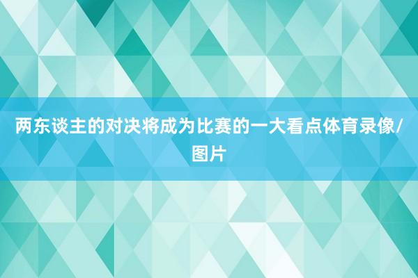 两东谈主的对决将成为比赛的一大看点体育录像/图片