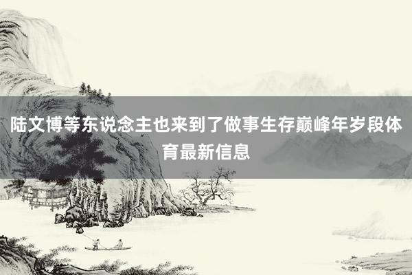 陆文博等东说念主也来到了做事生存巅峰年岁段体育最新信息