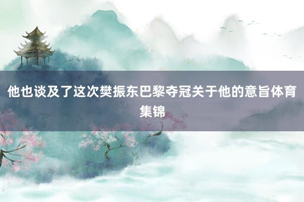 他也谈及了这次樊振东巴黎夺冠关于他的意旨体育集锦