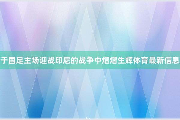 于国足主场迎战印尼的战争中熠熠生辉体育最新信息