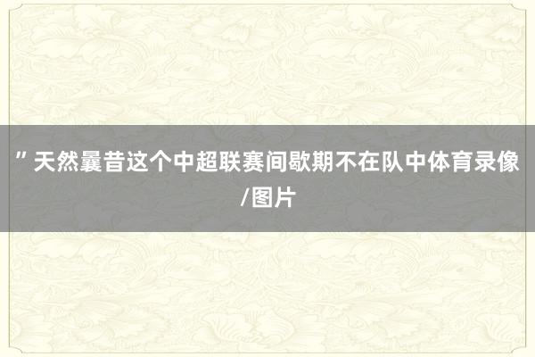 ”天然曩昔这个中超联赛间歇期不在队中体育录像/图片