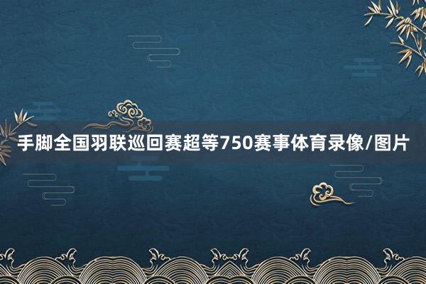 手脚全国羽联巡回赛超等750赛事体育录像/图片